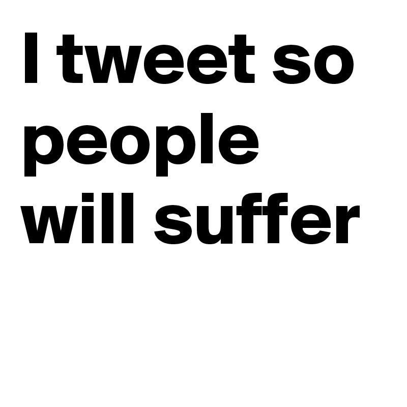 I tweet so people will suffer