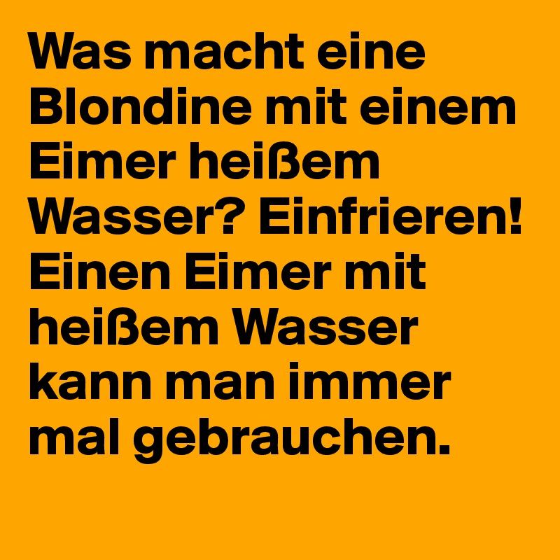 Was macht eine Blondine mit einem Eimer heißem Wasser? Einfrieren! Einen Eimer mit heißem Wasser kann man immer mal gebrauchen. 
