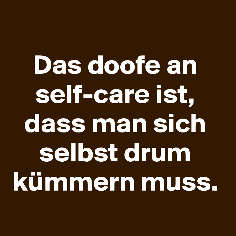 
Das doofe an self-care ist, dass man sich selbst drum kümmern muss.
