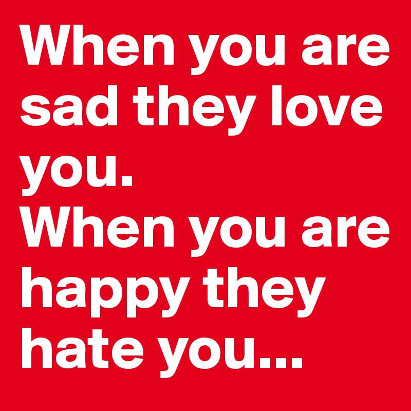 When you are sad they love you.
When you are happy they hate you...