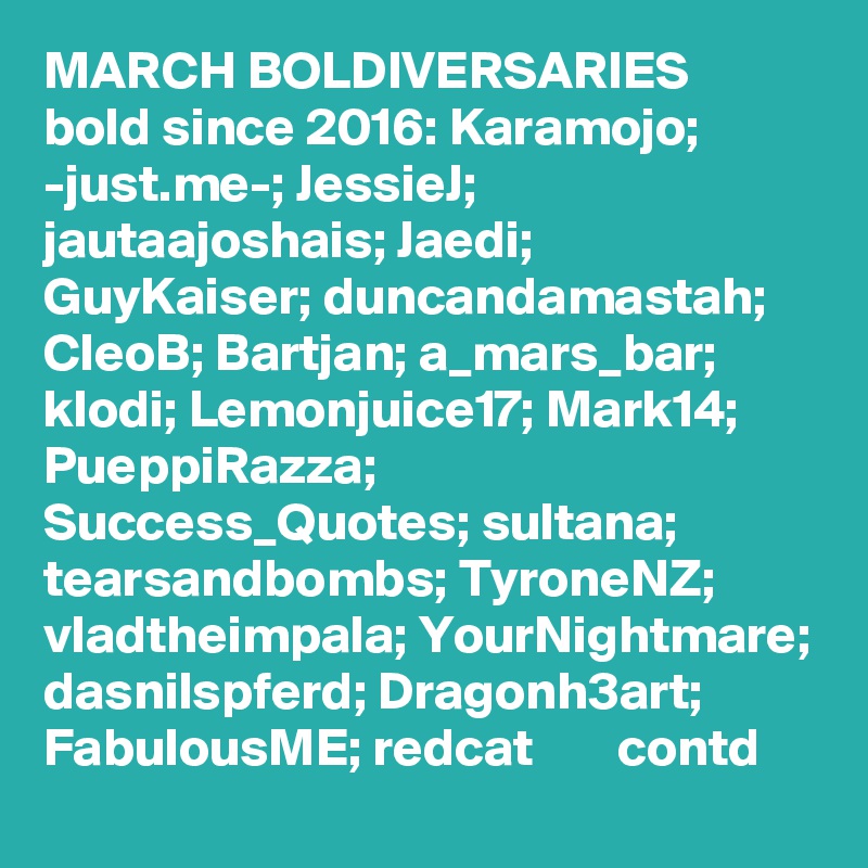 MARCH BOLDIVERSARIES   bold since 2016: Karamojo; -just.me-; JessieJ; jautaajoshais; Jaedi; GuyKaiser; duncandamastah; CleoB; Bartjan; a_mars_bar; klodi; Lemonjuice17; Mark14; PueppiRazza; Success_Quotes; sultana; tearsandbombs; TyroneNZ; vladtheimpala; YourNightmare; dasnilspferd; Dragonh3art; FabulousME; redcat        contd