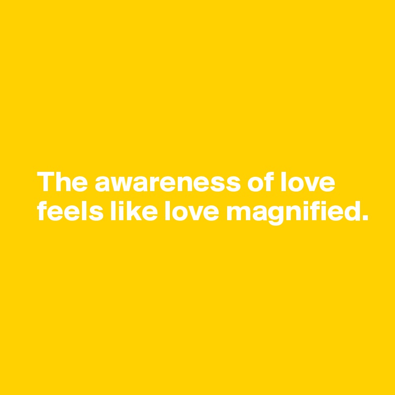 




   The awareness of love   
   feels like love magnified.




