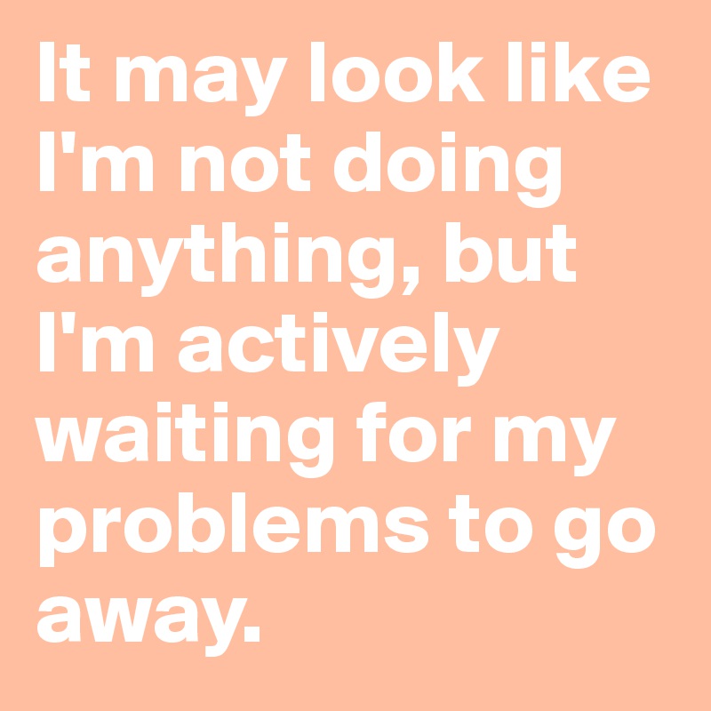 It may look like I'm not doing anything, but I'm actively waiting for my problems to go away.