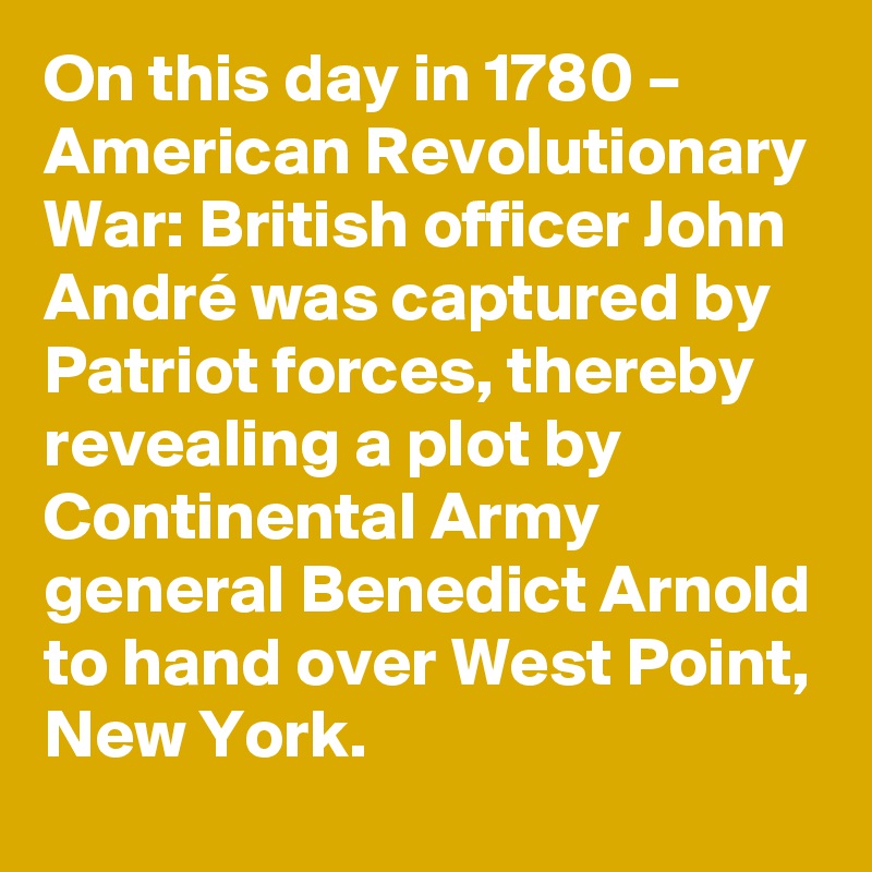 On this day in 1780 – American Revolutionary War: British officer John André was captured by Patriot forces, thereby revealing a plot by Continental Army general Benedict Arnold to hand over West Point, New York.