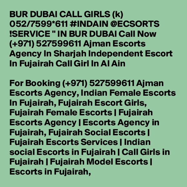 BUR DUBAI CALL GIRLS (k) 052/7599*611 #INDAIN @ECSORTS !SERVICE " IN BUR DUBAI Call Now (+971) 527599611 Ajman Escorts Agency In Sharjah Independent Escort In Fujairah Call Girl In Al Ain

For Booking (+971) 527599611 Ajman Escorts Agency, Indian Female Escorts In Fujairah, Fujairah Escort Girls, Fujairah Female Escorts | Fujairah Escorts Agency | Escorts Agency in Fujairah, Fujairah Social Escorts | Fujairah Escorts Services | Indian social Escorts in Fujairah | Call Girls in Fujairah | Fujairah Model Escorts | Escorts in Fujairah, 