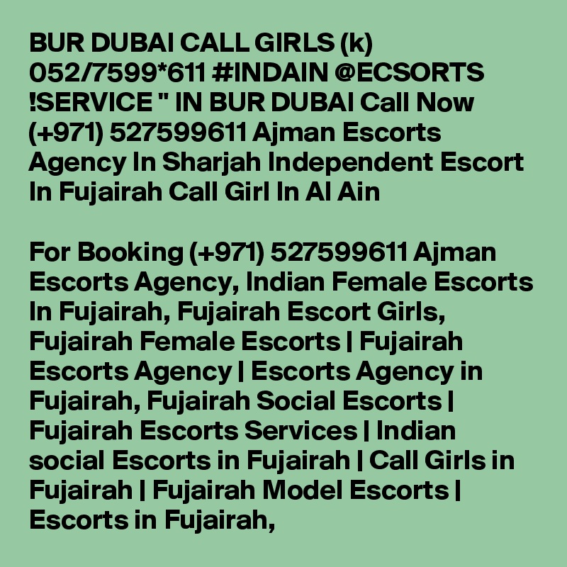 BUR DUBAI CALL GIRLS (k) 052/7599*611 #INDAIN @ECSORTS !SERVICE " IN BUR DUBAI Call Now (+971) 527599611 Ajman Escorts Agency In Sharjah Independent Escort In Fujairah Call Girl In Al Ain

For Booking (+971) 527599611 Ajman Escorts Agency, Indian Female Escorts In Fujairah, Fujairah Escort Girls, Fujairah Female Escorts | Fujairah Escorts Agency | Escorts Agency in Fujairah, Fujairah Social Escorts | Fujairah Escorts Services | Indian social Escorts in Fujairah | Call Girls in Fujairah | Fujairah Model Escorts | Escorts in Fujairah, 