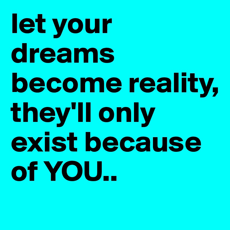 let your dreams become reality, they'll only exist because of YOU..