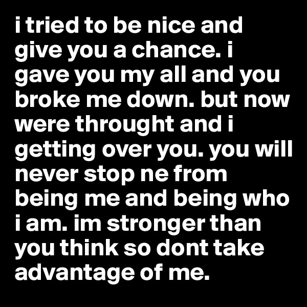 i tried to be nice and give you a chance. i gave you my all and you broke me down. but now were throught and i getting over you. you will never stop ne from being me and being who i am. im stronger than you think so dont take advantage of me.
