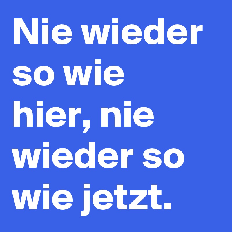 Nie wieder so wie 
hier, nie wieder so wie jetzt.