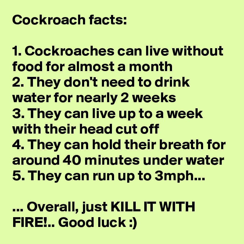 Cockroach facts:

1. Cockroaches can live without food for almost a month
2. They don't need to drink water for nearly 2 weeks
3. They can live up to a week with their head cut off
4. They can hold their breath for around 40 minutes under water
5. They can run up to 3mph...

... Overall, just KILL IT WITH FIRE!.. Good luck :)