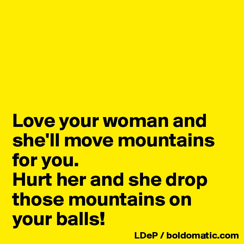 




Love your woman and she'll move mountains for you. 
Hurt her and she drop those mountains on your balls!