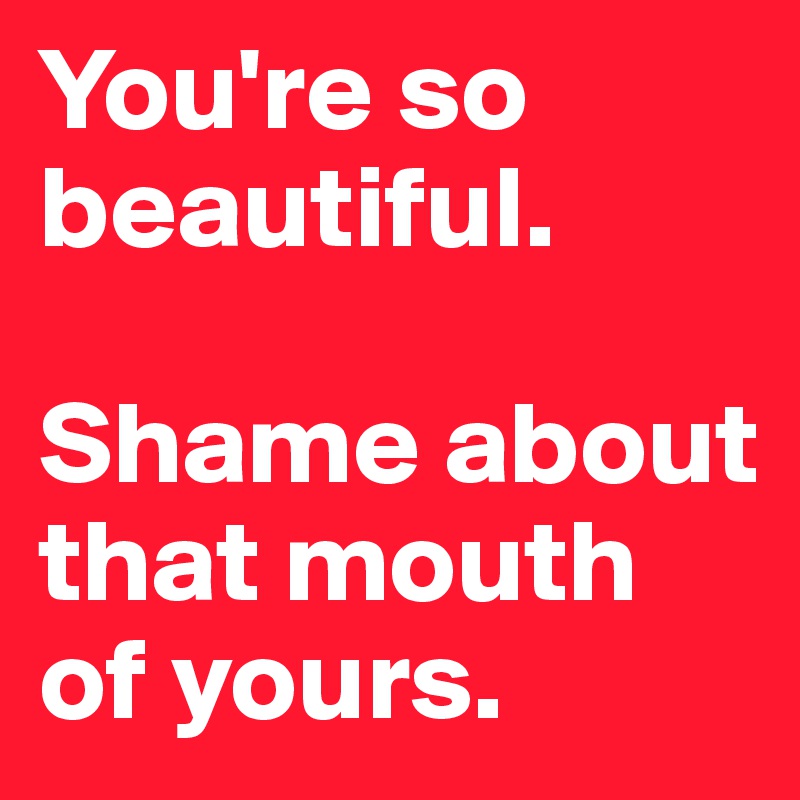 You're so beautiful.

Shame about that mouth of yours.