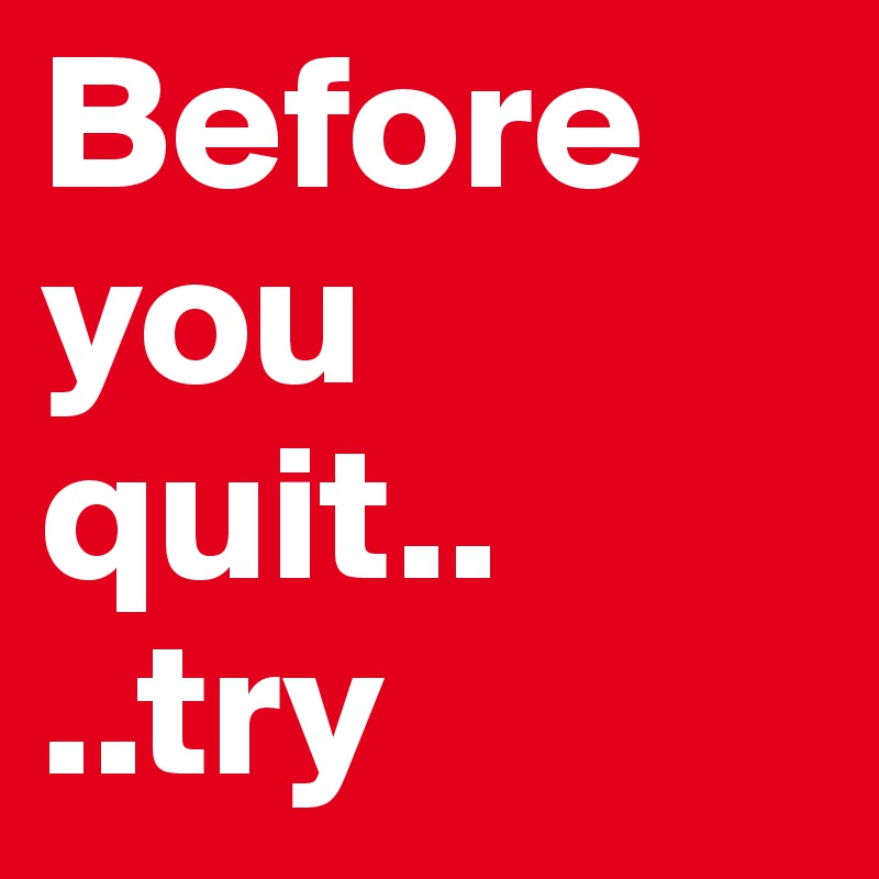 Before you quit..
..try