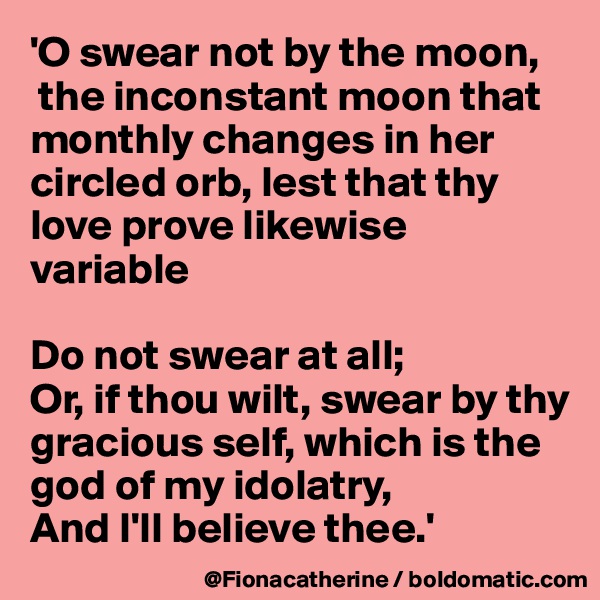 'O swear not by the moon,
 the inconstant moon that 
monthly changes in her
circled orb, lest that thy
love prove likewise variable

Do not swear at all;
Or, if thou wilt, swear by thy
gracious self, which is the
god of my idolatry, 
And I'll believe thee.'