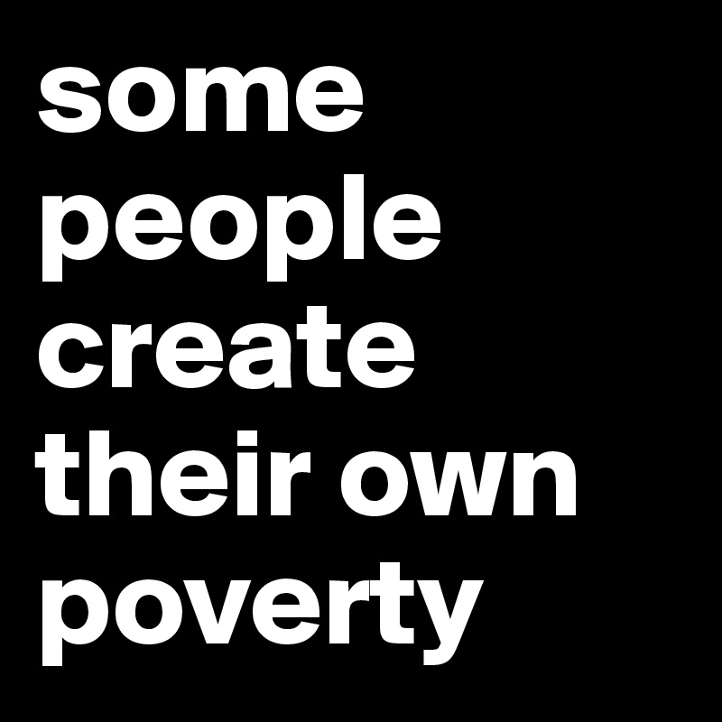 some people create their own poverty