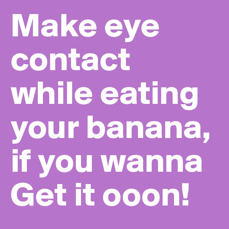Make eye contact while eating your banana, if you wanna Get it ooon!