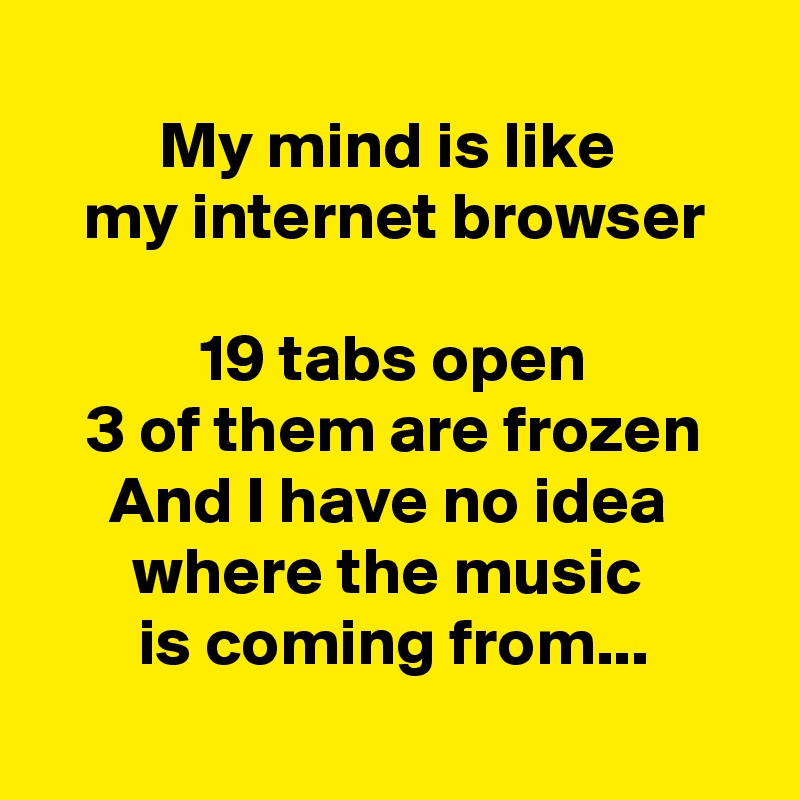 
My mind is like 
my internet browser

19 tabs open
3 of them are frozen
And I have no idea 
where the music 
is coming from...
