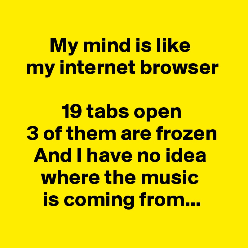 
My mind is like 
my internet browser

19 tabs open
3 of them are frozen
And I have no idea 
where the music 
is coming from...
