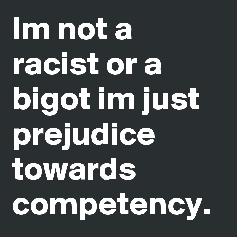 Im not a racist or a bigot im just prejudice towards competency. 