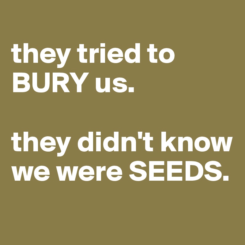 
they tried to BURY us. 

they didn't know we were SEEDS. 
