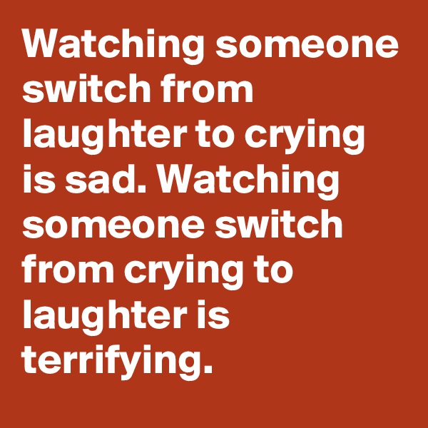 Watching someone switch from laughter to crying is sad. Watching someone switch from crying to laughter is terrifying.