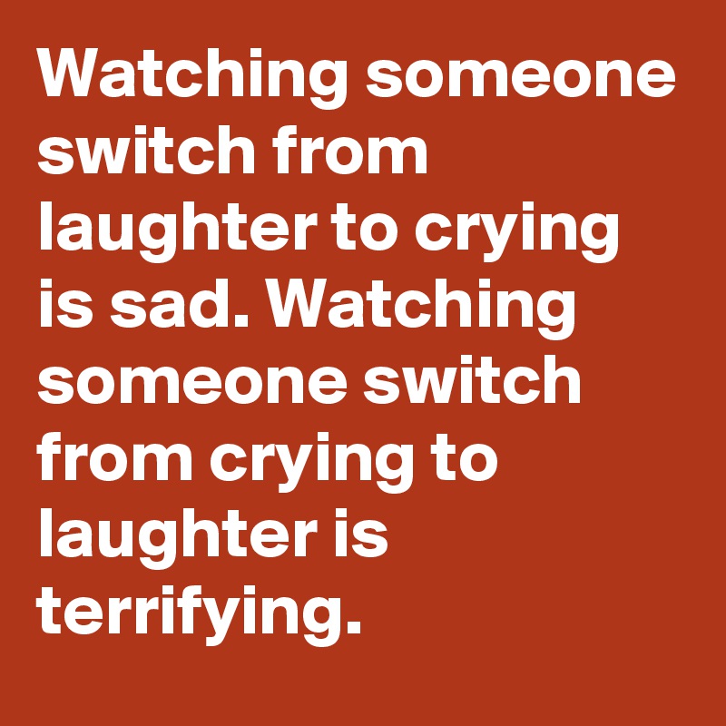 Watching someone switch from laughter to crying is sad. Watching someone switch from crying to laughter is terrifying.