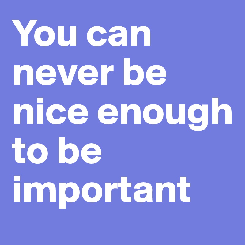 You can never be nice enough to be important
