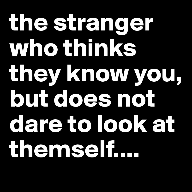 the stranger who thinks they know you, but does not dare to look at themself....