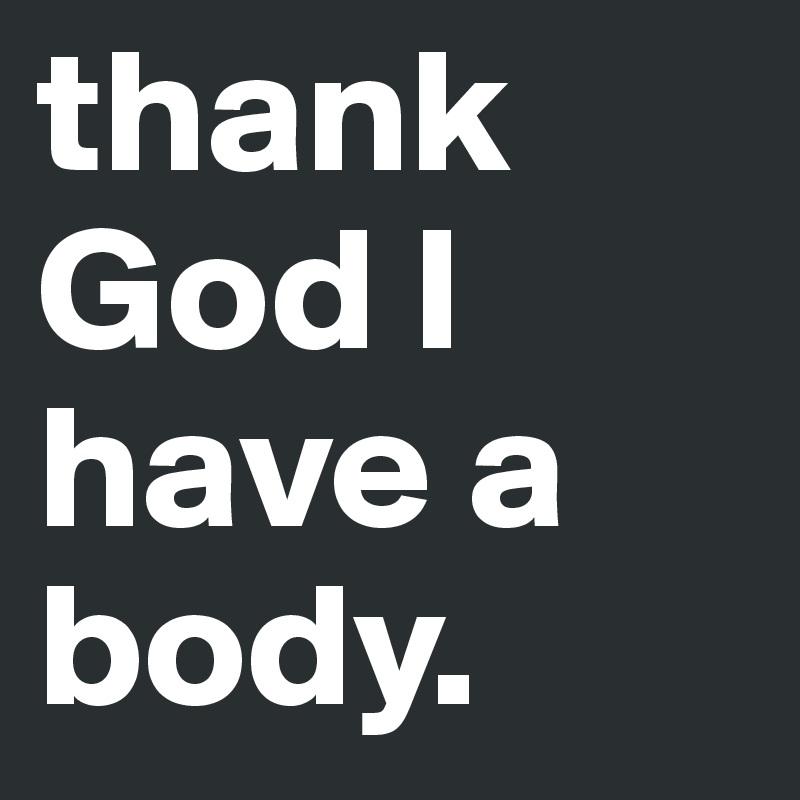 thank God I have a body. 