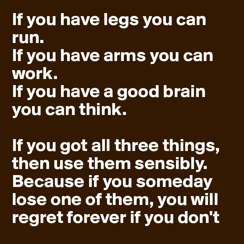 If you have legs you can run.
If you have arms you can work.
If you have a good brain you can think.

If you got all three things, then use them sensibly. Because if you someday lose one of them, you will regret forever if you don't