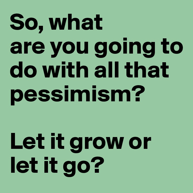 So, what
are you going to do with all that pessimism? 

Let it grow or let it go? 