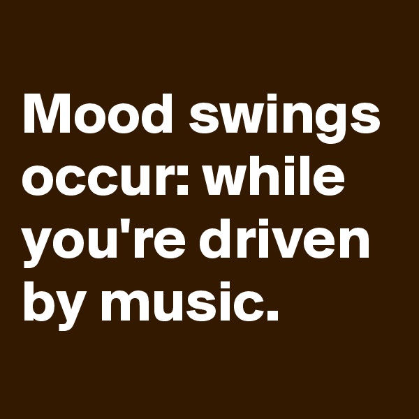 
Mood swings occur: while you're driven by music.