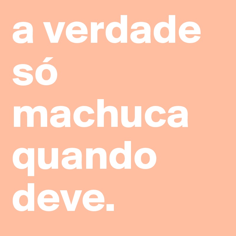 a verdade só machuca quando deve.