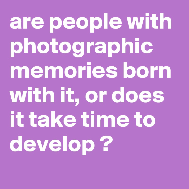 are people with photographic memories born with it, or does it take time to develop ?