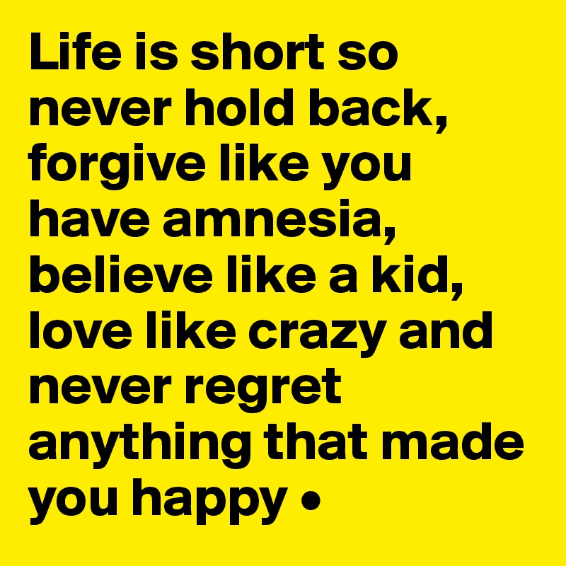 Life is short so never hold back, forgive like you have amnesia, believe like a kid, love like crazy and never regret anything that made you happy •