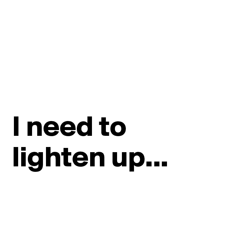 


I need to lighten up...


