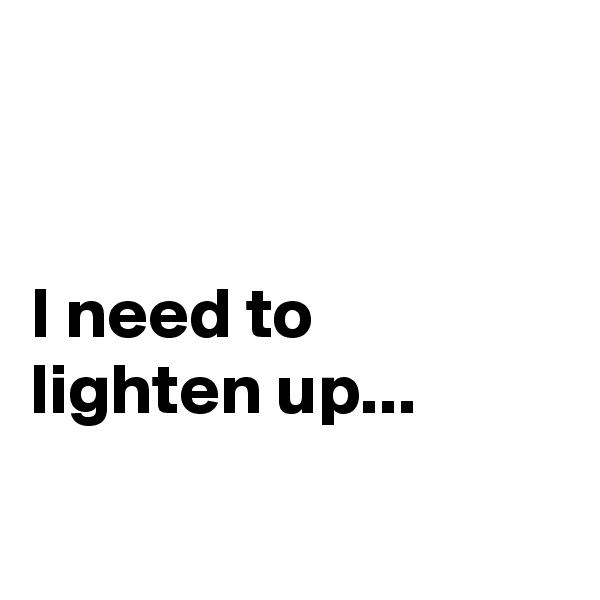 


I need to lighten up...

