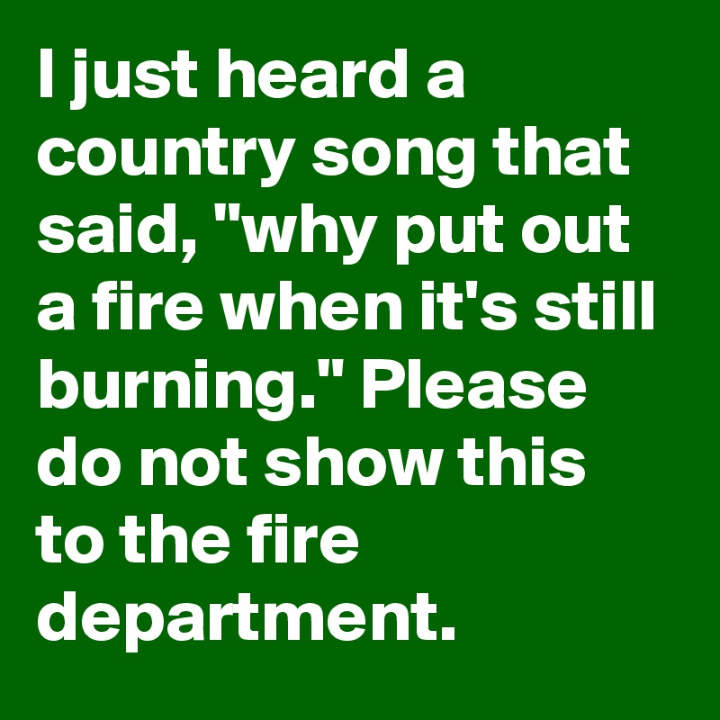 I just heard a country song that said, "why put out a fire when it's still burning." Please do not show this to the fire department.