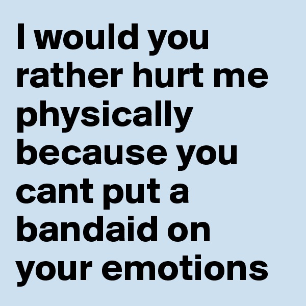 I would you rather hurt me physically because you cant put a bandaid on your emotions