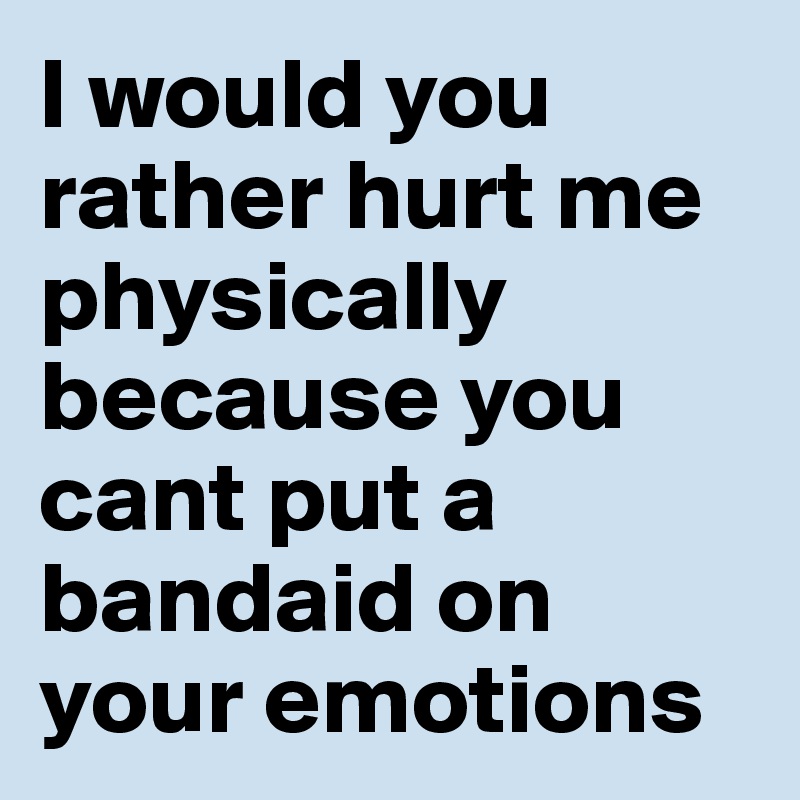 I would you rather hurt me physically because you cant put a bandaid on your emotions