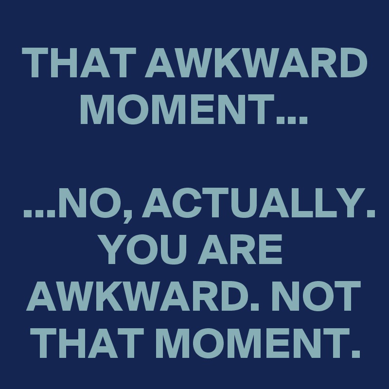 THAT AWKWARD MOMENT...

...NO, ACTUALLY. YOU ARE AWKWARD. NOT THAT MOMENT.
