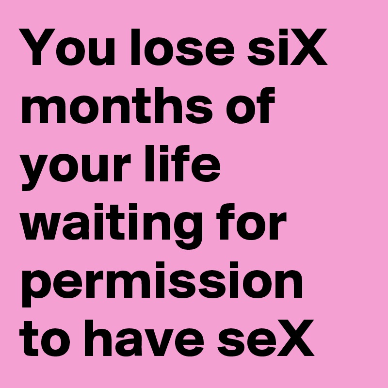 You lose siX months of your life
waiting for permission to have seX