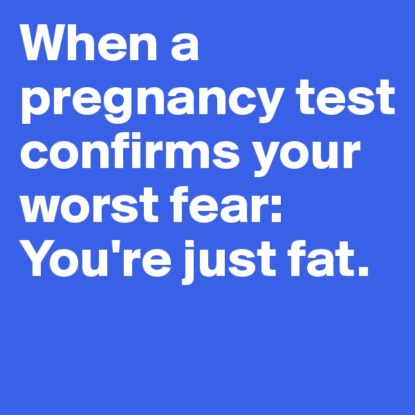 When a pregnancy test confirms your worst fear: You're just fat.
 