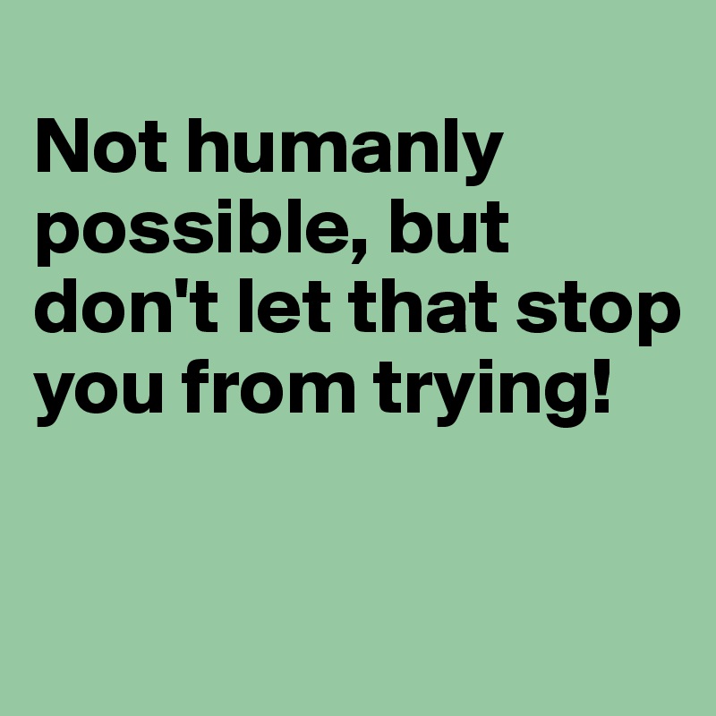 
Not humanly possible, but don't let that stop you from trying!

