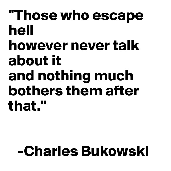 "Those who escape hell 
however never talk about it 
and nothing much bothers them after that."


   -Charles Bukowski