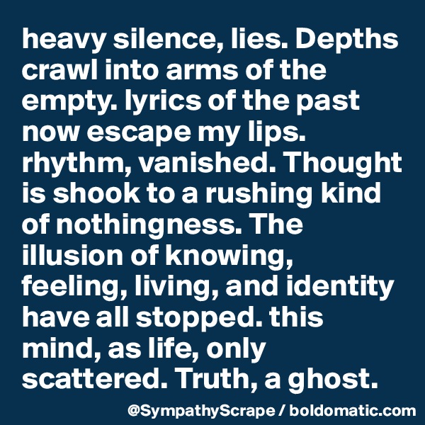 heavy silence, lies. Depths crawl into arms of the empty. lyrics of the past now escape my lips. rhythm, vanished. Thought is shook to a rushing kind of nothingness. The illusion of knowing, feeling, living, and identity have all stopped. this mind, as life, only scattered. Truth, a ghost.