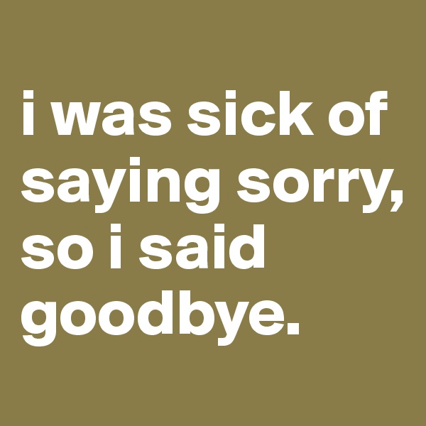 
i was sick of saying sorry, so i said goodbye.