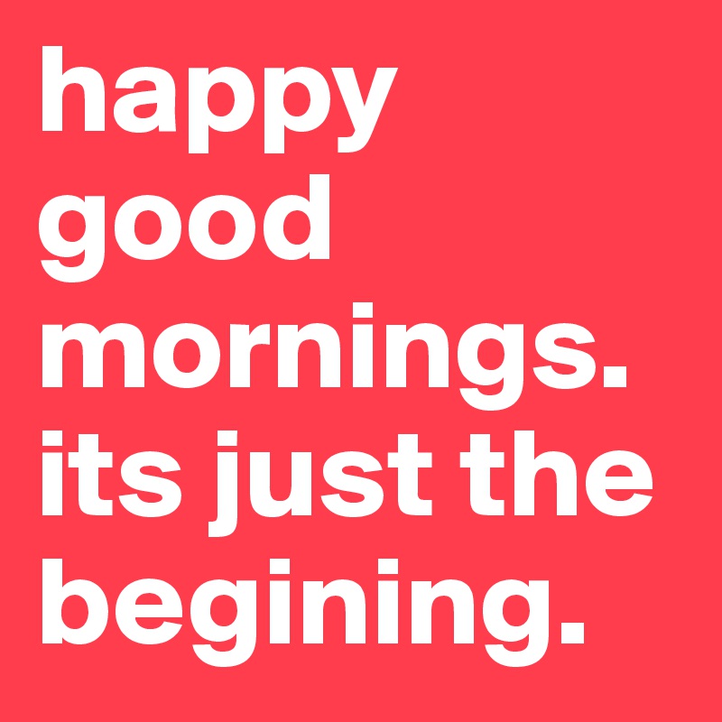 happy good mornings. its just the begining. 
