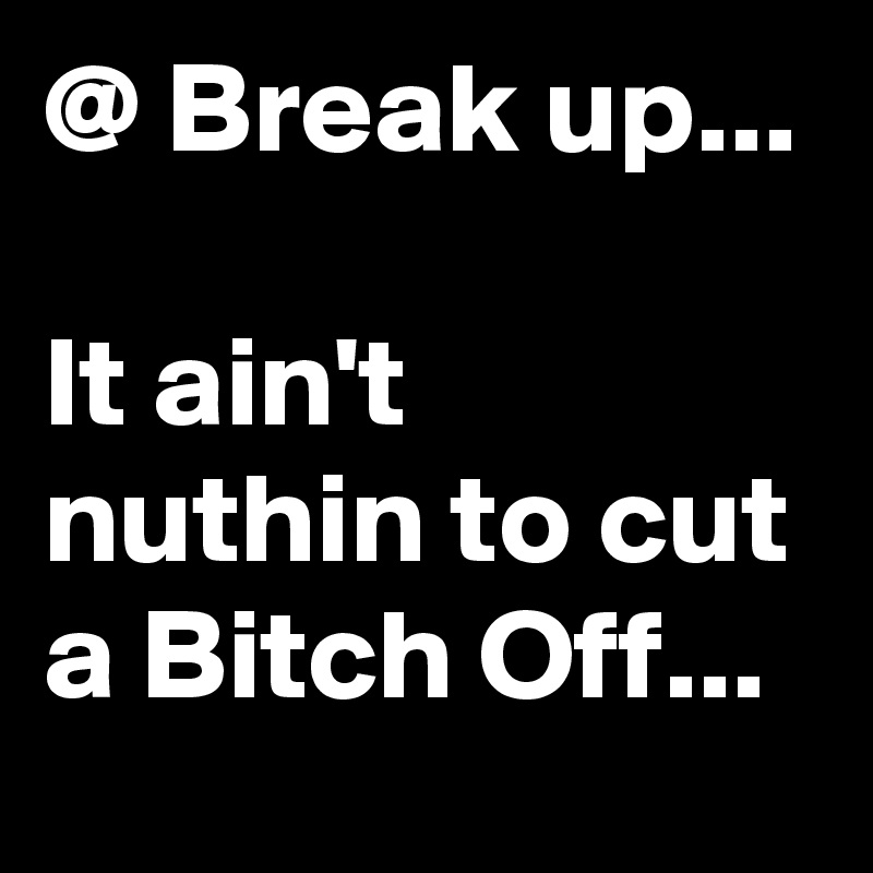 @ Break up...

It ain't nuthin to cut a Bitch Off...