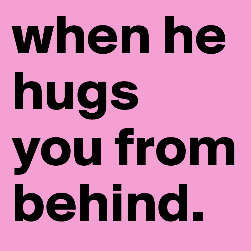 when he hugs you from behind.